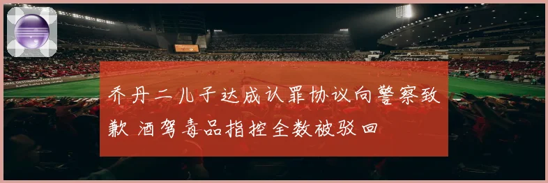 乔丹二儿子达成认罪协议向警察致歉 酒驾毒品指控全数被驳回