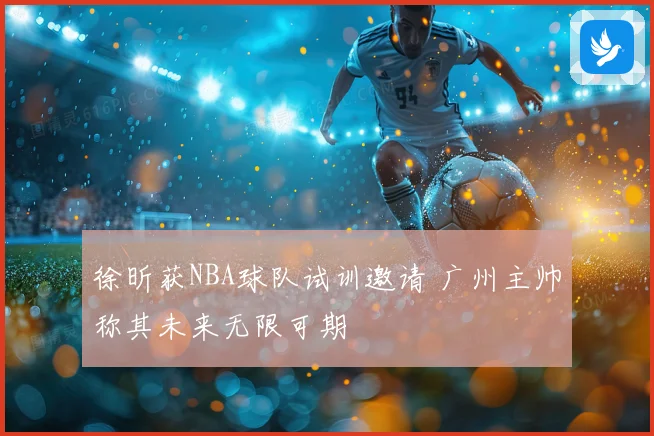 徐昕获NBA球队试训邀请 广州主帅称其未来无限可期