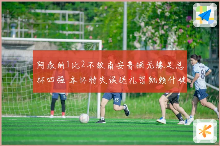 阿森纳1比2不敌南安普顿无缘足总杯四强 本怀特失误送礼哲凯赖什破门