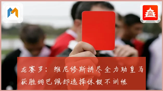 龙赛罗：维尼修斯拼尽全力助皇马获胜姆巴佩却选择休假不训练