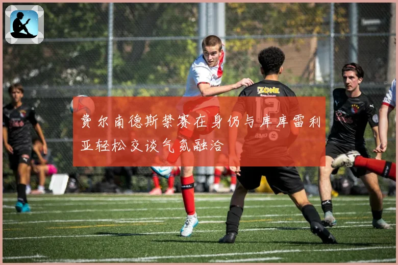 费尔南德斯禁赛在身仍与库库雷利亚轻松交谈气氛融洽