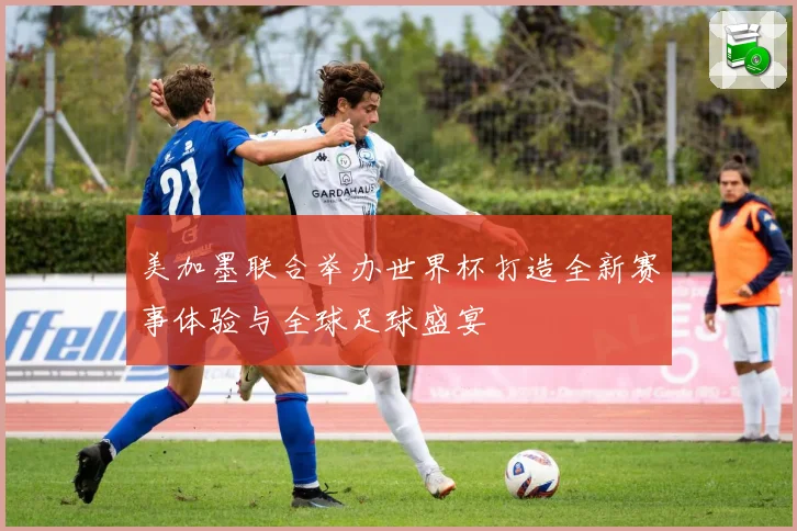 美加墨联合举办世界杯打造全新赛事体验与全球足球盛宴