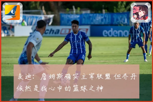 麦迪：詹姆斯确实主宰联盟 但乔丹依然是我心中的篮球之神