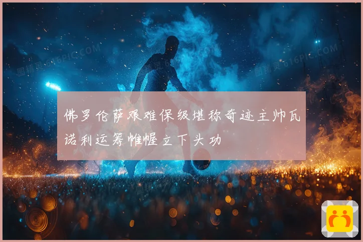 佛罗伦萨艰难保级堪称奇迹主帅瓦诺利运筹帷幄立下头功