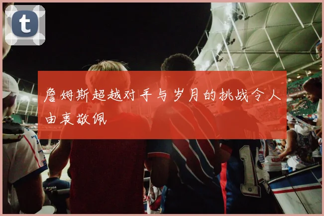 詹姆斯超越对手与岁月的挑战令人由衷敬佩