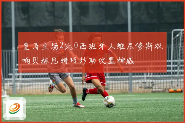 皇马主场2比0西班牙人维尼修斯双响贝林厄姆巧妙助攻显神威