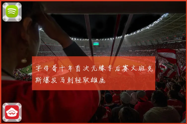 字母哥十年首次无缘季后赛文班克斯爆发马刺轻取雄鹿