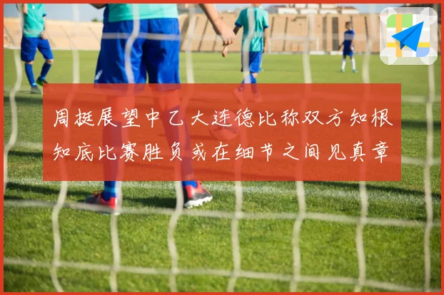 周挺展望中乙大连德比称双方知根知底比赛胜负或在细节之间见真章
